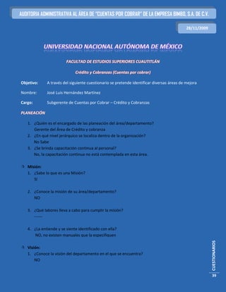 AUDITORIA ADMINISTRATIVA AL ÁREA DE “CUENTAS POR COBRAR” DE LA EMPRESA BIMBO, S.A. DE C.V.

                                                                                           28/11/2009




                        FACULTAD DE ESTUDIOS SUPERIORES CUAUTITLÁN

                             Crédito y Cobranzas (Cuentas por cobrar)

Objetivo:    A través del siguiente cuestionario se pretende identificar diversas áreas de mejora

Nombre:      José Luis Hernández Martínez

Cargo:       Subgerente de Cuentas por Cobrar – Crédito y Cobranzas

PLANEACIÓN

   1. ¿Quién es el encargado de las planeación del área/departamento?
      Gerente del Área de Crédito y cobranza
   2. ¿En qué nivel jerárquico se localiza dentro de la organización?
      No Sabe
   3. ¿Se brinda capacitación continua al personal?
      No, la capacitación continua no está contemplada en esta área.

 Misión:
  1. ¿Sabe lo que es una Misión?
     SI

   2. ¿Conoce la misión de su área/departamento?
      NO

   3. ¿Qué labores lleva a cabo para cumplir la misión?
      ------

   4. ¿La entiende y se siente identificado con ella?
      NO, no existen manuales que la especifiquen
                                                                                                        CUESTIONARIOS




 Visión:
  1. ¿Conoce la visión del departamento en el que se encuentra?
      NO


                                                                                                        39
 