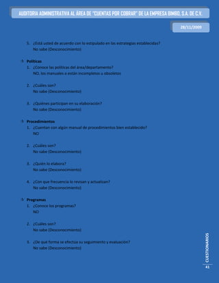 AUDITORIA ADMINISTRATIVA AL ÁREA DE “CUENTAS POR COBRAR” DE LA EMPRESA BIMBO, S.A. DE C.V.

                                                                                  28/11/2009


   5. ¿Está usted de acuerdo con lo estipulado en las estrategias establecidas?
      No sabe (Desconocimiento)

 Políticas
  1. ¿Conoce las políticas del área/departamento?
      NO, los manuales o están incompletos u obsoletos

   2. ¿Cuáles son?
      No sabe (Desconocimiento)

   3. ¿Quiénes participan en su elaboración?
      No sabe (Desconocimiento)

 Procedimientos
  1. ¿Cuentan con algún manual de procedimientos bien establecido?
     NO

   2. ¿Cuáles son?
      No sabe (Desconocimiento)

   3. ¿Quién lo elabora?
      No sabe (Desconocimiento)

   4. ¿Con que frecuencia lo revisan y actualizan?
      No sabe (Desconocimiento)

 Programas
  1. ¿Conoce los programas?
     NO

   2. ¿Cuáles son?
      No sabe (Desconocimiento)
                                                                                               CUESTIONARIOS




   3. ¿De qué forma se efectúa su seguimiento y evaluación?
      No sabe (Desconocimiento)



                                                                                               41
 