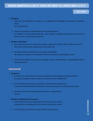 AUDITORIA ADMINISTRATIVA AL ÁREA DE “CUENTAS POR COBRAR” DE LA EMPRESA BIMBO, S.A. DE C.V.

                                                                                            28/11/2009


 Enfoques
  1. ¿Qué tipo de planeación se utiliza en su organización (Estratégica, operacional, normativa,
     otra)?
     Otra, Desconocida

   2. ¿Porque la decisión de aprehender este tipo de planeación?
      En realidad no existe nada establecido, cada individuo completa sus labores de acuerdo a la
      forma en que va conociendo el proceso.

 Niveles y Horizontes
  1. ¿Qué tipo de técnicas se utilizan para apoyar la planeación (APO, FODA, Simulación, Otros)?
     Otra, No se sabe porque la planeación está establecida.

   2. ¿Se lleva a cabo un análisis de las Fortalezas y Debilidades
      No, porque el trabajo se va realizando conforme las notas de cobro llegan al área.

   3. ¿Estos análisis basan la creación de estrategias (Costos, Diferenciación, Competitividad, otro)?
      De diferenciación


ORGANIZACIÓN

 Estructura
  1. ¿Considera la actual estructura como un facilitador de los objetivos organizacionales?
      Sí, porque el trabajo se lleva a cabo aun sin procesos bien establecidos.

   2. ¿Las funciones de cada área son acordes a la misión de la organización?
      Sí, porque la funcionalidad de cada quien se basa en el orden y la coincidencia de tareas.

   3. ¿Qué tipo de estructura organizacional maneja su organización?
      Vertical

 División y distribución de funciones
                                                                                                         CUESTIONARIOS




  1. ¿Cómo definiría la actual asignación de personal y sus funciones?
      La asignación es realizada por la dirección de Cuentas por cobrar

   2. ¿Las funciones son claras para cada miembro del personal?

                                                                                                         42
 