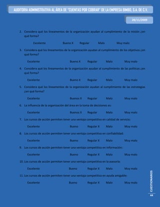 AUDITORIA ADMINISTRATIVA AL ÁREA DE “CUENTAS POR COBRAR” DE LA EMPRESA BIMBO, S.A. DE C.V.

                                                                                            28/11/2009


   2. Considera qué los lineamentos de la organización ayudan al cumplimiento de la misión ¿en
      qué forma?

             Excelente               Bueno X       Regular        Malo          Muy malo

   3. Considera qué los lineamentos de la organización ayudan al cumplimiento de los objetivos ¿en
      qué forma?

         Excelente                         Bueno X      Regular          Malo         Muy malo

   4. Considera qué los lineamentos de la organización ayudan al cumplimiento de las políticas ¿en
      qué forma?

         Excelente                         Bueno X      Regular          Malo         Muy malo

   5. Considera qué los lineamentos de la organización ayudan al cumplimiento de las estrategias
      ¿en qué forma?

         Excelente                         Buenos X     Regular          Malo         Muy malo

   6. La influencia de la organización del área en la toma de decisiones es:

         Excelente                         Buenos X     Regular          Malo         Muy malo

   7. Los cursos de acción permiten tener una ventaja competitiva en calidad de servicio:

         Excelente                         Bueno        Regular X        Malo         Muy malo

   8. Los cursos de acción permiten tener una ventaja competitiva en confiabilidad:

         Excelente                         Bueno        Regular X        Malo         Muy malo

   9. Los cursos de acción permiten tener una ventaja competitiva en información:

         Excelente                         Bueno        Regular X        Malo         Muy malo

   10. Los cursos de acción permiten tener una ventaja competitiva en la asesoría:

         Excelente                        Bueno         Regular X        Malo         Muy malo
                                                                                                         CUESTIONARIOS




   11. Los cursos de acción permiten tener una ventaja competitiva en ayuda amigable:

         Excelente                        Bueno         Regular X        Malo         Muy malo



                                                                                                         44
 