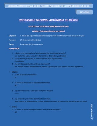 AUDITORIA ADMINISTRATIVA AL ÁREA DE “CUENTAS POR COBRAR” DE LA EMPRESA BIMBO, S.A. DE C.V.

                                                                                           28/11/2009




                        FACULTAD DE ESTUDIOS SUPERIORES CUAUTITLÁN

                             Crédito y Cobranzas (Cuentas por cobrar)

Objetivo:    A través del siguiente cuestionario se pretende identificar diversas áreas de mejora

Nombre:      LA. Jesús Jaime Hernández

Cargo:       Encargado del Departamento

PLANEACIÓN

   1. ¿Quién es el encargado de las planeación del área/departamento?
      Lic. Guillermo López Lario, Director del área de crédito y cobranzas
   2. ¿En qué nivel jerárquico se localiza dentro de la organización?
      Contabilidad
   3. ¿Se brinda capacitación continua al personal?
      No, Porque no está establecido un plan de capacitación y las labores son muy repetitivas.

 Misión:
  1. ¿Sabe lo que es una Misión?
     SI

   2. ¿Conoce la misión de su área/departamento?
      NO

   3. ¿Qué labores lleva a cabo para cumplir la misión?
      -------

   4. ¿La entiende y se siente identificado con ella?
      NO, Apenas se establecieron y como no hay manuales, se tienen que actualizar (hace 5 años).
                                                                                                        CUESTIONARIOS




 Visión:
  1. ¿Conoce la visión del departamento en el que se encuentra?
      NO


                                                                                                        46
 