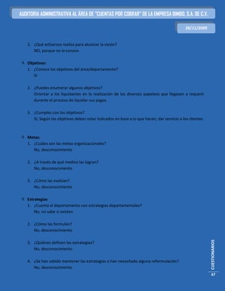 AUDITORIA ADMINISTRATIVA AL ÁREA DE “CUENTAS POR COBRAR” DE LA EMPRESA BIMBO, S.A. DE C.V.

                                                                                             28/11/2009


   2. ¿Qué esfuerzos realiza para alcanzar la visión?
      NO, porque no la conoce.

 Objetivos:
  1. ¿Conoce los objetivos del área/departamento?
     SI

   2. ¿Puedes enumerar algunos objetivos?
      Orientar a los liquidantes en la realización de los diversos papeleos que llegasen a requerir
      durante el proceso de liquidar sus pagos.

   3. ¿Cumples con los objetivos?
      SI, Según los objetivos deben estar indicados en base a lo que hacen, dar servicio a los clientes.
      .

 Metas:
  1. ¿Cuáles son las metas organizacionales?
     No, desconocimiento

   2. ¿A través de qué medios las logran?
      No, desconocimiento

   3. ¿Cómo las evalúan?
      No, desconocimiento

 Estrategias
  1. ¿Cuenta el departamento con estrategias departamentales?
      No, no sabe si existen

   2. ¿Cómo las formulan?
      No, desconocimiento
                                                                                                           CUESTIONARIOS




   3. ¿Quiénes definen las estrategias?
      No, desconocimiento

   4. ¿Se han sabido mantener las estrategias o han necesitado alguna reformulación?
      No, desconocimiento
                                                                                                           47
 