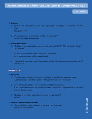 AUDITORIA ADMINISTRATIVA AL ÁREA DE “CUENTAS POR COBRAR” DE LA EMPRESA BIMBO, S.A. DE C.V.

                                                                                            28/11/2009




 Enfoques
  1. ¿Qué tipo de planeación se utiliza en su organización (Estratégica, operacional, normativa,
     otra)?
     Otra, Desconocida

   2. ¿Porque la decisión de aprehender este tipo de planeación?
      Porque no se ha establecido nada.

 Niveles y Horizontes
  1. ¿Qué tipo de técnicas se utilizan para apoyar la planeación (APO, FODA, Simulación, Otros)?
     Otra, ninguna.

   2. ¿Se lleva a cabo un análisis de las Fortalezas y Debilidades
      No, el trabajo se realiza conforme van llegando.

   3. ¿Estos análisis basan la creación de estrategias (Costos, Diferenciación, Competitividad, otro)?
      Diferenciación


ORGANIZACIÓN

 Estructura
  1. ¿Considera la actual estructura como un facilitador de los objetivos organizacionales?
      Si, por que se está sacando el trabajo y no hay problemas de que no se logren

   2. ¿Las funciones de cada área son acordes a la misión de la organización?
      Si por que la funcionalidad del mismo se basa en el orden o la conciencia que se tiene para
      cada una de esas tareas.

   3. ¿Qué tipo de estructura organizacional maneja su organización?
      Vertical
                                                                                                         CUESTIONARIOS




 División y distribución de funciones
  1. ¿Cómo definiría la actual asignación de personal y sus funciones?
      No hay nada en específico

                                                                                                         49
 