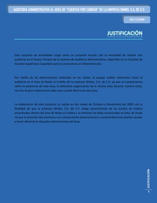 AUDITORIA ADMINISTRATIVA AL ÁREA DE “CUENTAS POR COBRAR” DE LA EMPRESA BIMBO, S.A. DE C.V.

                                                                                           28/11/2009




Este conjunto de actividades surge como un proyecto escolar con la necesidad de realizar una
auditoría en el Sector Privado de la materia de Auditoria Administrativa, impartida en la Facultad de
Estudios Superiores Cuautitlán para la Licenciatura en Administración.



Por medio de las observaciones realizadas en las visitas, el equipo auditor determina hacer la
auditoria en el área de Notas al Crédito de la empresa Bimbo, S.A. de C.V. ya que al cuestionarnos
sobre la existencia de esta área, la deficiente organización de la misma vista durante nuestra visita,
nos fue de gran importancia saber que sucede dentro de esta área.



La elaboración de este proyecto se realiza en los meses de Octubre y Noviembre del 2009 con la
finalidad de que la empresa Bimbo, S.A. de C.V. tenga conocimiento de los puntos de mejora
encontrados dentro del área de Notas al Crédito y se eliminen las fallas encontradas en ésta, de modo
tal que el presente documentos y sus consecuentes observaciones y recomendaciones puedan ayudar
a hacer eficiente la situación administrativa del área.




                                                                                                         JUSTIFICACIÓN




                                                                                                            5
 