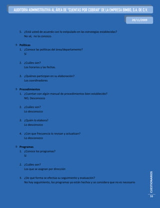 AUDITORIA ADMINISTRATIVA AL ÁREA DE “CUENTAS POR COBRAR” DE LA EMPRESA BIMBO, S.A. DE C.V.

                                                                                       28/11/2009


   5. ¿Está usted de acuerdo con lo estipulado en las estrategias establecidas?
      No sé, no la conozco.

 Políticas
  1. ¿Conoce las políticas del área/departamento?
      Sí

   2. ¿Cuáles son?
      Los horarios y las fechas.

   3. ¿Quiénes participan en su elaboración?
      Los coordinadores

 Procedimientos
  1. ¿Cuentan con algún manual de procedimientos bien establecido?
     NO, Desconozco

   2. ¿Cuáles son?
      Lo desconozco

   3. ¿Quién lo elabora?
      Lo desconozco

   4. ¿Con que frecuencia lo revisan y actualizan?
      Lo desconozco

 Programas
  1. ¿Conoce los programas?
     Sí

   2. ¿Cuáles son?
      Los que se asignan por dirección
                                                                                                    CUESTIONARIOS




   3. ¿De qué forma se efectúa su seguimiento y evaluación?
      No hay seguimiento, los programas ya están hechos y se considera que no es necesario



                                                                                                    55
 