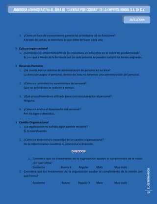 AUDITORIA ADMINISTRATIVA AL ÁREA DE “CUENTAS POR COBRAR” DE LA EMPRESA BIMBO, S.A. DE C.V.

                                                                                          28/11/2009




   3. ¿Cómo se hace de conocimiento general las actividades de las funciones?
      A través de juntas, se menciona lo que debe de hacer cada uno.

 Cultura organizacional
  1. ¿Considera el comportamiento de los individuos un influyente en el índice de productividad?
      Si, por que a través de la forma de ser de cada persona se pueden cumplir las tareas asignadas.

 Recursos Humanos
  1. ¿Se cuenta con un sistema de administración de personal en su área?
     La dirección asigna al personal, dentro del área no tenemos una administración del personal.

   2. ¿Cómo se controlan los movimientos de personal?
      Que las actividades se realicen a tiempo.

   3. ¿Qué procedimiento es utilizado para contratar/capacitar al personal?
      Ninguna.

   4. ¿Cómo se evalúa el desempeño del personal?
      Por los logros obtenidos.

 Cambio Organizacional
  1. ¿La organización ha sufrido algún cambio reciente?
     Sí, la coordinación.

   2. ¿Cómo se determina la necesidad de un cambio organizacional?
      No lo determinamos nosotros lo determina la dirección.

                                             DIRECCIÓN

         1. Considera qué los lineamentos de la organización ayudan al cumplimiento de la visión
             ¿en qué forma?
             Excelente            Bueno X      Regular       Malo         Muy malo
                                                                                                        CUESTIONARIOS




   2. Considera qué los lineamentos de la organización ayudan al cumplimiento de la misión ¿en
      qué forma?

              Excelente              Bueno        Regular X     Malo          Muy malo


                                                                                                        57
 