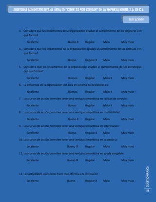 AUDITORIA ADMINISTRATIVA AL ÁREA DE “CUENTAS POR COBRAR” DE LA EMPRESA BIMBO, S.A. DE C.V.

                                                                                            28/11/2009


   3. Considera qué los lineamentos de la organización ayudan al cumplimiento de los objetivos ¿en
      qué forma?

         Excelente                         Bueno X        Regular       Malo          Muy malo

   4. Considera qué los lineamentos de la organización ayudan al cumplimiento de las políticas ¿en
      qué forma?

         Excelente                         Bueno          Regular X     Malo          Muy malo

   5. Considera qué los lineamentos de la organización ayudan al cumplimiento de las estrategias
      ¿en qué forma?

         Excelente                         Buenos         Regular       Malo X        Muy malo

   6. La influencia de la organización del área en la toma de decisiones es:

         Excelente                         Buenos         Regular       Malo X        Muy malo

   7. Los cursos de acción permiten tener una ventaja competitiva en calidad de servicio:

         Excelente                         Bueno          Regular       Malo X        Muy malo

   8. Los cursos de acción permiten tener una ventaja competitiva en confiabilidad:

         Excelente                         Bueno X        Regular       Malo          Muy malo

   9. Los cursos de acción permiten tener una ventaja competitiva en información:

         Excelente                         Bueno          Regular X     Malo          Muy malo

   10. Los cursos de acción permiten tener una ventaja competitiva en la asesoría:

         Excelente                         Bueno X        Regular       Malo          Muy malo

   11. Los cursos de acción permiten tener una ventaja competitiva en ayuda amigable:

         Excelente                         Bueno X        Regular       Malo          Muy malo
                                                                                                         CUESTIONARIOS




   12. Las actividades que realiza hace más efectiva a la institución

         Excelente                         Bueno          Regular X     Malo          Muy malo


                                                                                                         58
 