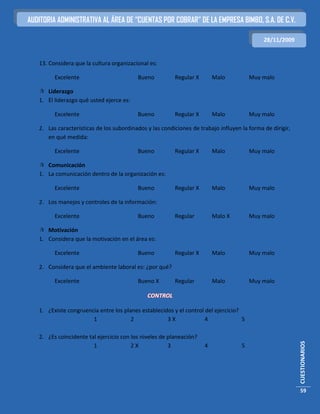 AUDITORIA ADMINISTRATIVA AL ÁREA DE “CUENTAS POR COBRAR” DE LA EMPRESA BIMBO, S.A. DE C.V.

                                                                                             28/11/2009


   13. Considera que la cultura organizacional es:

         Excelente                        Bueno          Regular X       Malo           Muy malo

    Liderazgo
   1. El liderazgo qué usted ejerce es:

         Excelente                        Bueno          Regular X       Malo           Muy malo

   2. Las características de los subordinados y las condiciones de trabajo influyen la forma de dirigir,
      en qué medida:

         Excelente                        Bueno          Regular X       Malo           Muy malo

    Comunicación
   1. La comunicación dentro de la organización es:

         Excelente                        Bueno          Regular X       Malo           Muy malo

   2. Los manejos y controles de la información:

         Excelente                        Bueno          Regular         Malo X         Muy malo

    Motivación
   1. Considera que la motivación en el área es:

         Excelente                        Bueno          Regular X       Malo           Muy malo

   2. Considera que el ambiente laboral es: ¿por qué?

         Excelente                        Bueno X        Regular         Malo           Muy malo

                                              CONTROL

   1. ¿Existe congruencia entre los planes establecidos y el control del ejercicio?
                       1               2             3X              4              5

   2. ¿Es coincidente tal ejercicio con los niveles de planeación?
                                                                                                           CUESTIONARIOS




                        1               2X             3             4              5




                                                                                                           59
 