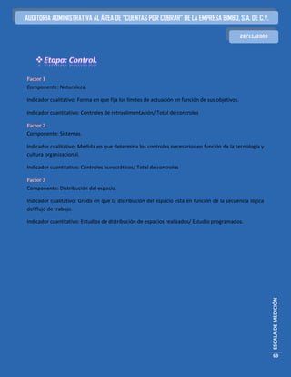 AUDITORIA ADMINISTRATIVA AL ÁREA DE “CUENTAS POR COBRAR” DE LA EMPRESA BIMBO, S.A. DE C.V.

                                                                                                 28/11/2009




Factor 1
Componente: Naturaleza.

Indicador cualitativo: Forma en que fija los límites de actuación en función de sus objetivos.

Indicador cuantitativo: Controles de retroalimentación/ Total de controles

Factor 2
Componente: Sistemas.

Indicador cualitativo: Medida en que determina los controles necesarios en función de la tecnología y
cultura organizacional.

Indicador cuantitativo: Controles burocráticos/ Total de controles

Factor 3
Componente: Distribución del espacio.

Indicador cualitativo: Grado en que la distribución del espacio está en función de la secuencia lógica
del flujo de trabajo.

Indicador cuantitativo: Estudios de distribución de espacios realizados/ Estudio programados.




                                                                                                              ESCALA DE MEDICIÓN




                                                                                                               69
 