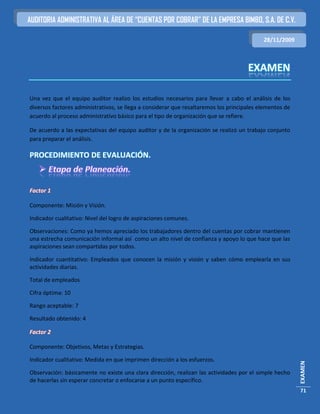 AUDITORIA ADMINISTRATIVA AL ÁREA DE “CUENTAS POR COBRAR” DE LA EMPRESA BIMBO, S.A. DE C.V.

                                                                                           28/11/2009




Una vez que el equipo auditor realizo los estudios necesarios para llevar a cabo el análisis de los
diversos factores administrativos, se llega a considerar que resaltaremos los principales elementos de
acuerdo al proceso administrativo básico para el tipo de organización que se refiere.

De acuerdo a las expectativas del equipo auditor y de la organización se realizó un trabajo conjunto
para preparar el análisis.

PROCEDIMIENTO DE EVALUACIÓN.



Factor 1

Componente: Misión y Visión.

Indicador cualitativo: Nivel del logro de aspiraciones comunes.

Observaciones: Como ya hemos apreciado los trabajadores dentro del cuentas por cobrar mantienen
una estrecha comunicación informal así como un alto nivel de confianza y apoyo lo que hace que las
aspiraciones sean compartidas por todos.

Indicador cuantitativo: Empleados que conocen la misión y visión y saben cómo emplearla en sus
actividades diarias.

Total de empleados

Cifra óptima: 10

Rango aceptable: 7

Resultado obtenido: 4

Factor 2

Componente: Objetivos, Metas y Estrategias.

Indicador cualitativo: Medida en que imprimen dirección a los esfuerzos.
                                                                                                         EXAMEN




Observación: básicamente no existe una clara dirección, realizan las actividades por el simple hecho
de hacerlas sin esperar concretar o enfocarse a un punto específico.
                                                                                                         71
 