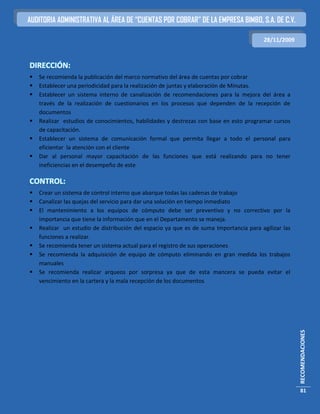 AUDITORIA ADMINISTRATIVA AL ÁREA DE “CUENTAS POR COBRAR” DE LA EMPRESA BIMBO, S.A. DE C.V.

                                                                                        28/11/2009



DIRECCIÓN:
   Se recomienda la publicación del marco normativo del área de cuentas por cobrar
   Establecer una periodicidad para la realización de juntas y elaboración de Minutas.
   Establecer un sistema interno de canalización de recomendaciones para la mejora del área a
    través de la realización de cuestionarios en los procesos que dependen de la recepción de
    documentos
   Realizar estudios de conocimientos, habilidades y destrezas con base en esto programar cursos
    de capacitación.
   Establecer un sistema de comunicación formal que permita llegar a todo el personal para
    eficientar la atención con el cliente
   Dar al personal mayor capacitación de las funciones que está realizando para no tener
    ineficiencias en el desempeño de este

CONTROL:
   Crear un sistema de control interno que abarque todas las cadenas de trabajo
   Canalizar las quejas del servicio para dar una solución en tiempo inmediato
   El mantenimiento a los equipos de cómputo debe ser preventivo y no correctivo por la
    importancia que tiene la información que en el Departamento se maneja.
   Realizar un estudio de distribución del espacio ya que es de suma Importancia para agilizar las
    funciones a realizar.
   Se recomienda tener un sistema actual para el registro de sus operaciones
   Se recomienda la adquisición de equipo de cómputo eliminando en gran medida los trabajos
    manuales
   Se recomienda realizar arqueos por sorpresa ya que de esta mancera se pueda evitar el
    vencimiento en la cartera y la mala recepción de los documentos


                                                                                                      RECOMENDACIONES




                                                                                                       81
 