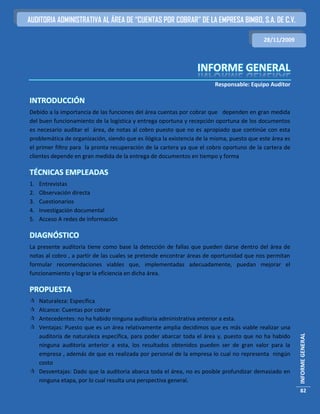 AUDITORIA ADMINISTRATIVA AL ÁREA DE “CUENTAS POR COBRAR” DE LA EMPRESA BIMBO, S.A. DE C.V.

                                                                                           28/11/2009




                                                                        Responsable: Equipo Auditor

INTRODUCCIÓN
Debido a la importancia de las funciones del área cuentas por cobrar que dependen en gran medida
del buen funcionamiento de la logística y entrega oportuna y recepción oportuna de los documentos
es necesario auditar el área, de notas al cobro puesto que no es apropiado que continúe con esta
problemática de organización, siendo que es ilógica la existencia de la misma, puesto que este área es
el primer filtro para la pronta recuperación de la cartera ya que el cobro oportuno de la cartera de
clientes depende en gran medida de la entrega de documentos en tiempo y forma

TÉCNICAS EMPLEADAS
1.   Entrevistas
2.   Observación directa
3.   Cuestionarios
4.   Investigación documental
5.   Acceso A redes de información

DIAGNÓSTICO
La presente auditoria tiene como base la detección de fallas que pueden darse dentro del área de
notas al cobro , a partir de las cuales se pretende encontrar áreas de oportunidad que nos permitan
formular recomendaciones viables que, implementadas adecuadamente, puedan mejorar el
funcionamiento y lograr la eficiencia en dicha área.

PROPUESTA
 Naturaleza: Específica
 Alcance: Cuentas por cobrar
 Antecedentes: no ha habido ninguna auditoria administrativa anterior a esta.
 Ventajas: Puesto que es un área relativamente amplia decidimos que es más viable realizar una
                                                                                                         INFORME GENERAL




  auditoría de naturaleza específica, para poder abarcar toda el área y, puesto que no ha habido
  ninguna auditoria anterior a esta, los resultados obtenidos pueden ser de gran valor para la
  empresa , además de que es realizada por personal de la empresa lo cual no representa ningún
  costo
 Desventajas: Dado que la auditoria abarca toda el área, no es posible profundizar demasiado en
  ninguna etapa, por lo cual resulta una perspectiva general.
                                                                                                          82
 