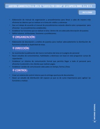 AUDITORIA ADMINISTRATIVA AL ÁREA DE “CUENTAS POR COBRAR” DE LA EMPRESA BIMBO, S.A. DE C.V.

                                                                                        28/11/2009


   Elaboración de manual de organización y procedimientos para llevar a cabo de manera más
    eficiente las labores que se realizan en el área de crédito y cobranzas
   Que se trabaje de acuerdo al manual de procedimientos estando abierto este a propuestas para
    eficientar los procedimientos establecidos
   Establecer las funciones que se realizan el área dentro de una adecuada descripción de puestos
   Definir alcance, atribuciones, funciones y prohibiciones.



   Elaboración de descripción y análisis de puestos para realizar adecuadamente la distribución de
    funciones evitando la duplicidad de estas.



   Se recomienda la publicación del marco normativo del área en la página de personal
   Hacer estudios de conocimientos, habilidades y destrezas con base en esto programar cursos de
    capacitación.
   Establecer un sistema de comunicación formal que permita llegar a todo el personal para
    eficientar la atención a los clientes que realicen pagos.
   Establecer canales de comunicación adecuados en tiempo, forma y línea.



   Crear un sistema de control interno para la entrega oportuna de documentos
   Hacer un estudio de distribución del espacio ya que es de suma Importancia para agilizar las
    funciones a realizar.




                                                                                                      INFORME GENERAL




                                                                                                       84
 