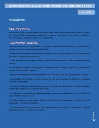 AUDITORIA ADMINISTRATIVA AL ÁREA DE “CUENTAS POR COBRAR” DE LA EMPRESA BIMBO, S.A. DE C.V.

                                                                                          28/11/2009



SEGUIMIENTO


OBJETIVO GENERAL
Verificar que el área o departamentos auditados lleven a cabo las recomendaciones que se le dieron
en el informe final, logrando que las aplique de manera correcta para que se cubran las necesidades o
los errores que se detectaron dentro de la organización.

 LINEAMIENTOS GENERALES
- La implementación se comprobará en todas las áreas en las que la institución acepte que se lleven a
cabo las mejoras propuestas por el equipo auditor.

- El equipo auditor se compromete a elaborar proyectos piloto sujetos a aprobación para implementar
las mejoras propuestas anteriormente.

- Antes de formular los proyectos piloto, el equipo auditor analizará a fondo la viabilidad de los
mismos.

- Se establecerá un plan de trabajo para el cumplimiento de las mejoras propuestas, que el equipo
auditor se comprometerá a realizar.

- El equipo auditor se compromete a apoyar en todo lo posible al área para implementar las mejoras.

- Los resultados obtenidos con la implementación del o los proyectos implementados serán evaluados
al término de dos meses.

- Una vez evaluado el resultado del proyecto, se procederá a adecuarlo conforme a las necesidades
del área para implementar las mejoras como tales.

- Se elaborará un nuevo plan de trabajo para seguir mejorando y actualizando las recomendaciones
implementadas dentro del área.

- El equipo auditor se compromete a entregar los informes que se consideren convenientes de las
actividades y evaluaciones realizadas.

- El equipo auditor se compromete a hacer reprogramaciones de fechas y actividades cuando el
encargado del área lo considere conveniente.
                                                                                                        ANEXOS




                                                                                                        87
 