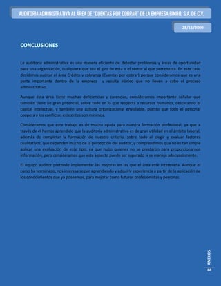 AUDITORIA ADMINISTRATIVA AL ÁREA DE “CUENTAS POR COBRAR” DE LA EMPRESA BIMBO, S.A. DE C.V.

                                                                                            28/11/2009



CONCLUSIONES

La auditoría administrativa es una manera eficiente de detectar problemas y áreas de oportunidad
para una organización, cualquiera que sea el giro de esta o el sector al que pertenezca. En este caso
decidimos auditar el área Crédito y cobranza (Cuentas por cobrar) porque consideramos que es una
parte importante dentro de la empresa y resulta irónico que no lleven a cabo el proceso
administrativo.

Aunque ésta área tiene muchas deficiencias y carencias, consideramos importante señalar que
también tiene un gran potencial, sobre todo en lo que respecta a recursos humanos, destacando el
capital intelectual, y también una cultura organizacional envidiable, puesto que todo el personal
coopera y los conflictos existentes son mínimos.

Consideramos que este trabajo es de mucha ayuda para nuestra formación profesional, ya que a
través de él hemos aprendido que la auditoría administrativa es de gran utilidad en el ámbito laboral,
además de completar la formación de nuestro criterio, sobre todo al elegir y evaluar factores
cualitativos, que dependen mucho de la percepción del auditor, y comprendimos que no es tan simple
aplicar una evaluación de este tipo, ya que hubo quienes no se prestaron para proporcionarnos
información, pero consideramos que este aspecto puede ser superado si se maneja adecuadamente.

El equipo auditor pretende implementar las mejoras en las que el área esté interesada. Aunque el
curso ha terminado, nos interesa seguir aprendiendo y adquirir experiencia a partir de la aplicación de
los conocimientos que ya poseemos, para mejorar como futuros profesionistas y personas.




                                                                                                          ANEXOS




                                                                                                          88
 