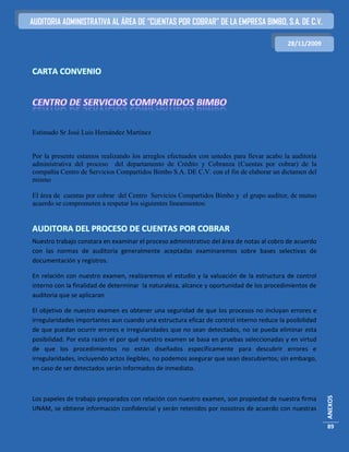 AUDITORIA ADMINISTRATIVA AL ÁREA DE “CUENTAS POR COBRAR” DE LA EMPRESA BIMBO, S.A. DE C.V.

                                                                                          28/11/2009



CARTA CONVENIO




Estimado Sr José Luis Hernández Martínez


Por la presente estamos realizando los arreglos efectuados con ustedes para llevar acabo la auditoria
administrativa del proceso del departamento de Crédito y Cobranza (Cuentas por cobrar) de la
compañía Centro de Servicios Compartidos Bimbo S.A. DE C.V. con el fin de elaborar un dictamen del
mismo

El área de cuentas por cobrar del Centro Servicios Compartidos Bimbo y el grupo auditor, de mutuo
acuerdo se comprometen a respetar los siguientes lineamientos:


AUDITORA DEL PROCESO DE CUENTAS POR COBRAR
Nuestro trabajo constara en examinar el proceso administrativo del área de notas al cobro de acuerdo
con las normas de auditoria generalmente aceptadas examinaremos sobre bases selectivas de
documentación y registros.

En relación con nuestro examen, realizaremos el estudio y la valuación de la estructura de control
interno con la finalidad de determinar la naturaleza, alcance y oportunidad de los procedimientos de
auditoria que se aplicaran

El objetivo de nuestro examen es obtener una seguridad de que los procesos no incluyan errores e
irregularidades importantes aun cuando una estructura eficaz de control interno reduce la posibilidad
de que puedan ocurrir errores e irregularidades que no sean detectados, no se pueda eliminar esta
posibilidad. Por esta razón el por qué nuestro examen se basa en pruebas seleccionadas y en virtud
de que los procedimientos no están diseñados específicamente para descubrir errores e
irregularidades, incluyendo actos ilegibles, no podemos asegurar que sean descubiertos; sin embargo,
en caso de ser detectados serán informados de inmediato.
                                                                                                        ANEXOS




Los papeles de trabajo preparados con relación con nuestro examen, son propiedad de nuestra firma
UNAM, se obtiene información confidencial y serán retenidos por nosotros de acuerdo con nuestras

                                                                                                        89
 