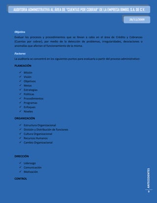 AUDITORIA ADMINISTRATIVA AL ÁREA DE “CUENTAS POR COBRAR” DE LA EMPRESA BIMBO, S.A. DE C.V.

                                                                                             28/11/2009



Objetivo
Evaluar los procesos y procedimientos que se llevan a cabo en el área de Crédito y Cobranzas
(Cuentas por cobrar), por medio de la detección de problemas, irregularidades, desviaciones o
anomalías que afectan el funcionamiento de la misma.

Factores
La auditoría se concentró en los siguientes puntos para evaluarla a partir del proceso administrativo:

PLANEACIÓN

      Misión
      Visión
      Objetivos
      Metas
      Estrategias
      Políticas
      Procedimientos
      Programas
      Enfoques
      Niveles

ORGANIZACIÓN

      Estructura Organizacional
      División y Distribución de funciones
      Cultura Organizacional
      Recursos Humanos
      Cambio Organizacional



DIRECCIÓN

    Liderazgo
    Comunicación
                                                                                                          ANTECEDENTES




    Motivación

CONTROL



                                                                                                             9
 