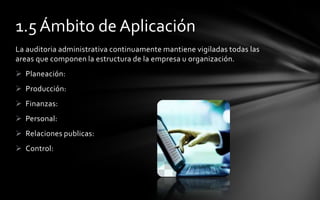 1.5 Ámbito de Aplicación
La auditoria administrativa continuamente mantiene vigiladas todas las
areas que componen la estructura de la empresa u organización.
 Planeación:
 Producción:
 Finanzas:
 Personal:
 Relaciones publicas:
 Control:
 