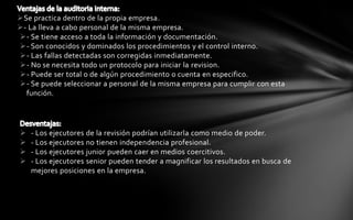 Se practica dentro de la propia empresa.
- La lleva a cabo personal de la misma empresa.
- Se tiene acceso a toda la información y documentación.
- Son conocidos y dominados los procedimientos y el control interno.
- Las fallas detectadas son corregidas inmediatamente.
- No se necesita todo un protocolo para iniciar la revision.
- Puede ser total o de algún procedimiento o cuenta en especifico.
- Se puede seleccionar a personal de la misma empresa para cumplir con esta
  función.




   - Los ejecutores de la revisión podrían utilizarla como medio de poder.
   - Los ejecutores no tienen independencia profesional.
   - Los ejecutores junior pueden caer en medios coercitivos.
   - Los ejecutores senior pueden tender a magnificar los resultados en busca de
    mejores posiciones en la empresa.
 
