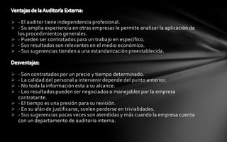  - El auditor tiene independencia profesional.
 - Su amplia experiencia en otras empresas le permite analizar la aplicación de
  los procedimientos generales.
 - Pueden ser contratados para un trabajo en específico.
 - Sus resultados son relevantes en el medio económico.
 - Sus sugerencias tienden a una estandarización preestablecida.



 - Son contratados por un precio y tiempo determinado.
 - La calidad del personal a intervenir depende del punto anterior.
 - No toda la información esta a su alcance.
 - Los resultados pueden ser negociados o manejables por la empresa
  contratante.
 - El tiempo es una presión para su revisión.
 - En su afán de justificarse, suelen perderse en trivialidades.
 - Sus sugerencias pocas veces son atendidas y más cuando la empresa cuenta
  con un departamento de auditoria interna.
 