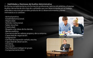  Habilidades y Destrezas del Auditor Administrativo
En forma complementaria a la formación profesional, teórica y/o práctica, el equipo
Auditor demanda de otro tipo de cualidades que son determinantes en su trabajo,
referidas a recursos personales producto de su desenvolvimiento y dones
intrínsecos a su carácter:

· Actitud positiva.
· Estabilidad emocional.
· Objetividad.
· Sentido institucional.
· Saber escuchar.
· Creatividad.
· Respeto a las ideas de los demás.
· Mente analítica.
· Conciencia de los valores propios y de su entorno.
· Capacidad de negociación.
· Imaginación.
· Claridad de expresión verbal y escrita.
· Capacidad de observación.
· Iniciativa.
· Discreción.
· Facilidad para trabajar en grupo.
· Comportamiento ético.
 
