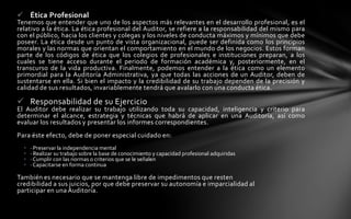  Ética Profesional
Tenemos que entender que uno de los aspectos más relevantes en el desarrollo profesional, es el
relativo a la ética. La ética profesional del Auditor, se refiere a la responsabilidad del mismo para
con el público, hacia los clientes y colegas y los niveles de conducta máximos y mínimos que debe
poseer. La ética desde un punto de vista organizacional, puede ser definida como los principios
morales y las normas que orientan el comportamiento en el mundo de los negocios. Estos forman
parte de los códigos de ética que los colegios de profesionales e instituciones preparan, a los
cuales se tiene acceso durante el periodo de formación académica y, posteriormente, en el
transcurso de la vida productiva. Finalmente, podemos entender a la ética como un elemento
primordial para la Auditoría Administrativa, ya que todas las acciones de un Auditor, deben de
sustentarse en ella. Si bien el impacto y la credibilidad de su trabajo dependen de la precisión y
calidad de sus resultados, invariablemente tendrá que avalarlo con una conducta ética.

 Responsabilidad de su Ejercicio
El Auditor debe realizar su trabajo utilizando toda su capacidad, inteligencia y criterio para
determinar el alcance, estrategia y técnicas que habrá de aplicar en una Auditoría, así como
evaluar los resultados y presentar los informes correspondientes.
Para éste efecto, debe de poner especial cuidado en:
  •   · Preservar la independencia mental
  •   · Realizar su trabajo sobre la base de conocimiento y capacidad profesional adquiridas
  •   · Cumplir con las normas o criterios que se le señalen
  •   · Capacitarse en forma continua

También es necesario que se mantenga libre de impedimentos que resten
credibilidad a sus juicios, por que debe preservar su autonomía e imparcialidad al
participar en una Auditoría.
 