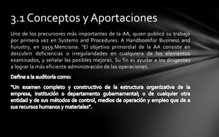 3.1 Conceptos y Aportaciones
Uno de los precursores más importantes de la AA, quien publicó su trabajo
por primera vez en Systems and Procedures: A Handbookfor Business and
huiustry, en 1959.Menciona: "El objetivo primordial de la AA consiste en
descubrir deficiencias o irregularidades en cualquiera de los elementos
examinados, y señalar las posibles mejoras. Su fin es ayudar a los dirigentes
a lograr la más eficiente administración de las operaciones.
 