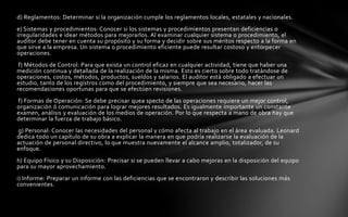 d) Reglamentos: Determinar si la organización cumple los reglamentos locales, estatales y nacionales.
e) Sistemas y procedimientos: Conocer si los sistemas y procedimientos presentan deficiencias o
irregularidades e idear métodos para mejorarlos. Al examinar cualquier sistema o procedimiento, el
auditor debe tener en cuenta su propósito y su forma y decidir sobre sus méritos respecto a la forma en
que sirve a la empresa. Un sistema o procedimiento eficiente puede resultar costoso y entorpecer
operaciones.
 f) Métodos de Control: Para que exista un control eficaz en cualquier actividad, tiene que haber una
medición continua y detallada de la realización de la misma. Esto es cierto sobre todo tratándose de
operaciones, costos, métodos, productos, sueldos y salarios. El auditor está obligado a efectuar un
estudio, tanto de los registros como del procedimiento, y siempre que sea necesario, hacer las
recomendaciones oportunas para que se efectúen revisiones.
f) Formas de Operación: Se debe precisar quea specto de las operaciones requiere un mejor control,
organización ó comunicación para lograr mejores resultados. Es igualmente importante un constante
examen, análisis y evaluación de los medios de operación. Por lo que respecta a mano de obra hay que
determinar la fuerza de trabajo básico.
g) Personal: Conocer las necesidades del personal y cómo afecta al trabajo en el área evaluada. Leonard
dedica todo un capítulo de su obra a explicar la manera en que podría realizarse la evaluación de la
actuación de personal directivo, lo que muestra nuevamente el alcance amplio, totalizador, de su
enfoque.
h) Equipo Físico y su Disposición: Precisar si se pueden llevar a cabo mejoras en la disposición del equipo
para su mayor aprovechamiento.
i) Informe: Preparar un informe con las deficiencias que se encontraron y describir las soluciones más
convenientes.
 