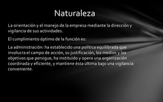 Naturaleza
La orientación y el manejo de la empresa mediante la dirección y
vigilancia de sus actividades.
El cumplimiento óptimo de la función es:
La administración: ha establecido una política equilibrada que
involucra el campo de acción, su justificación, los medios y los
objetivos que persigue, ha instituido y opera una organización
coordinada y eficiente, y mantiene ésta última bajo una vigilancia
conveniente.
 