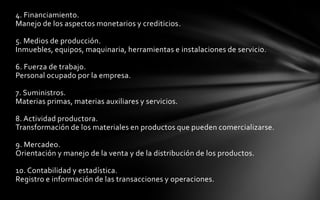 4. Financiamiento.
Manejo de los aspectos monetarios y crediticios.

5. Medios de producción.
Inmuebles, equipos, maquinaria, herramientas e instalaciones de servicio.

6. Fuerza de trabajo.
Personal ocupado por la empresa.

7. Suministros.
Materias primas, materias auxiliares y servicios.

8. Actividad productora.
Transformación de los materiales en productos que pueden comercializarse.

9. Mercadeo.
Orientación y manejo de la venta y de la distribución de los productos.

10. Contabilidad y estadística.
Registro e información de las transacciones y operaciones.
 