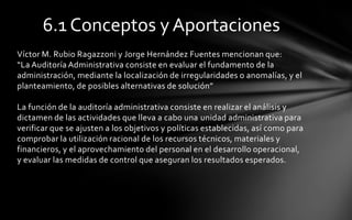 6.1 Conceptos y Aportaciones
Víctor M. Rubio Ragazzoni y Jorge Hernández Fuentes mencionan que:
“La Auditoría Administrativa consiste en evaluar el fundamento de la
administración, mediante la localización de irregularidades o anomalías, y el
planteamiento, de posibles alternativas de solución”

La función de la auditoría administrativa consiste en realizar el análisis y
dictamen de las actividades que lleva a cabo una unidad administrativa para
verificar que se ajusten a los objetivos y políticas establecidas, así como para
comprobar la utilización racional de los recursos técnicos, materiales y
financieros, y el aprovechamiento del personal en el desarrollo operacional,
y evaluar las medidas de control que aseguran los resultados esperados.
 
