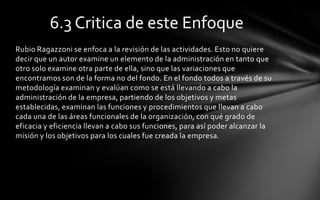 6.3 Critica de este Enfoque
Rubio Ragazzoni se enfoca a la revisión de las actividades. Esto no quiere
decir que un autor examine un elemento de la administración en tanto que
otro solo examine otra parte de ella, sino que las variaciones que
encontramos son de la forma no del fondo. En el fondo todos a través de su
metodología examinan y evalúan como se está llevando a cabo la
administración de la empresa, partiendo de los objetivos y metas
establecidas, examinan las funciones y procedimientos que llevan a cabo
cada una de las áreas funcionales de la organización, con qué grado de
eficacia y eficiencia llevan a cabo sus funciones, para así poder alcanzar la
misión y los objetivos para los cuales fue creada la empresa.
 