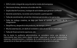  Difícil visión integral de conjunto de la misión de la empresa
 Decisiones lentas, demoras a la orden del día.
 Duplicidad de funciones, traslape de actividades que generan confusión
 Gerente autoritario, no existe comunicación y participación
 Falta de coordinación, privan los intereses personales a los generales
 Falta de trabajo creativo, se deja por fuera el cambio por medio de la
  imaginación
 Despilfarros, desperdicio de producto, de tiempo y dinero
 Mucha ostentación, sin darle el verdadero valor al uso de los materiales
 Falta de financiamiento oportuno. etc.
Por lo tanto la auditoria administrativa se considera como una técnica e
instrumento que tiene como objeto revisar, supervisar y evaluar la estructura,
sistemas, procedimientos y métodos de la administración lo cual constituye su
ubicación en la fase del control dentro del proceso de la administración.
 