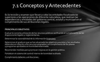 7.1 Conceptos y Antecedentes
Es la revisión y examen que llevan a cabo las entidades fiscalizadoras
superiores a las operaciones de diferente naturaleza, que realizan las
dependencias y entidades del gobierno central, estatal y municipal en el
cumplimiento de sus atribuciones legales.

PRINCIPALES OBJETIVOS:
Evaluar la correcta utilización de los recursos públicos verificando el cumplimiento de las
disposiciones legales y reglamentarias.
Determinar la razonabilidad de la información financiera.
Determinar el grado en que se han alcanzado los objetivos previstos y los resultados
obtenidos en relación a los recursos asignados y al cumplimiento de los planes
y programas aprobados en la entidad examinada.
Recomendar medidas para promover mejoras en la gestión pública.
Fortalecer el sistema de control interno de la entidad auditada.
Cumplimiento deberes y atribuciones.
 