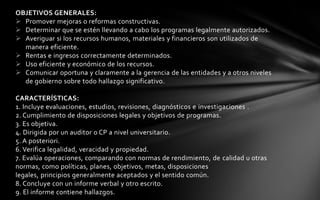 OBJETIVOS GENERALES:
 Promover mejoras o reformas constructivas.
 Determinar que se estén llevando a cabo los programas legalmente autorizados.
 Averiguar si los recursos humanos, materiales y financieros son utilizados de
  manera eficiente.
 Rentas e ingresos correctamente determinados.
 Uso eficiente y económico de los recursos.
 Comunicar oportuna y claramente a la gerencia de las entidades y a otros niveles
  de gobierno sobre todo hallazgo significativo.

CARACTERÍSTICAS:
1. Incluye evaluaciones, estudios, revisiones, diagnósticos e investigaciones .
2. Cumplimiento de disposiciones legales y objetivos de programas.
3. Es objetiva.
4. Dirigida por un auditor o CP a nivel universitario.
5. A posteriori.
6. Verifica legalidad, veracidad y propiedad.
7. Evalúa operaciones, comparando con normas de rendimiento, de calidad u otras
normas, como políticas, planes, objetivos, metas, disposiciones
legales, principios generalmente aceptados y el sentido común.
8. Concluye con un informe verbal y otro escrito.
9. El informe contiene hallazgos.
 