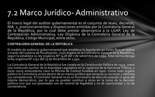 7.2 Marco Jurídico- Administrativo
El marco legal del auditor gubernamental es el conjunto de leyes, decretos,
NIA s, pronunciamientos y disposiciones emitidas por la Contraloría General
de la República; por lo cual debe prestar observancia a la LGAP, Ley de
Contratación Administrativa, Ley Orgánica de la Contraloría General de la
República, Código Municipal, entre otros.
CONTRALORIA GENERAL DE LA REPÚBLICA
El modelo de auditoría gubernamental que establece la legislación en Costa Rica se realiza
a través del sistema de fiscalización, cuyo órgano es la Contraloría General de la República,
según lo establece su ley orgánica Nº 7428 del 7 de setiembre de 1,994. Esta norma deroga
la ley orgánica Nº 1252 del 23 de diciembre de 1,950.
La Contraloría General de la República fue creada en la Constitución Política de 1949, como
una institución auxiliar de la Asamblea Legislativa en la vigilancia de la Hacienda Pública, y
tiene como antecedente claro la Oficina de Control fundada en 1920. Como todo órgano
público la Contraloría actúa dentro de un marco jurídico que encauza su accionar y delimita
sus competencias. El Contralor General no es un funcionario de elección popular ni goza del
talante democrático, por lo que no pueden sustituir a otros en la toma de la decisión
política sino que sus potestades son de control de legalidad y no de oportunidad y no de
conveniencia.
 