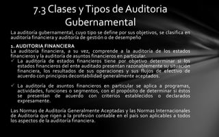 7.3 Clases y Tipos de Auditoria
                  Gubernamental
La auditoría gubernamental, cuyo tipo se define por sus objetivos, se clasifica en
auditoría financiera y auditoría de gestión o de desempeño
1. AUDITORIA FINANCIERA
La auditoría financiera, a su vez, comprende a la auditoría de los estados
financieros y la auditoría de asuntos financieros en particular.
 La auditoría de estados financieros tiene por objetivo determinar si los
   estados financieros del ente auditado presentan razonablemente su situación
   financiera, los resultados de sus operaciones y sus flujos de efectivo de
   acuerdo con principios decontabilidad generalmente aceptados.
 La auditoría de asuntos financieros en particular se aplica a programas,
  actividades, funciones o segmentos, con el propósito de determinar si éstos
  se presentan de acuerdo con criterios establecidos o declarados
  expresamente.
Las Normas de Auditoría Generalmente Aceptadas y las Normas Internacionales
de Auditoría que rigen a la profesión contable en el país son aplicables a todos
los aspectos de la auditoría financiera.
 