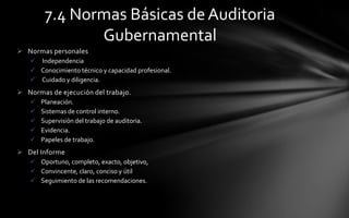 7.4 Normas Básicas de Auditoria
               Gubernamental
 Normas personales
    Independencia
    Conocimiento técnico y capacidad profesional.
    Cuidado y diligencia.
 Normas de ejecución del trabajo.
      Planeación.
      Sistemas de control interno.
      Supervisión del trabajo de auditoria.
      Evidencia.
      Papeles de trabajo.
 Del Informe
    Oportuno, completo, exacto, objetivo,
    Convincente, claro, conciso y útil
    Seguimiento de las recomendaciones.
 