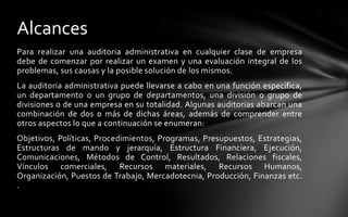 Alcances
Para realizar una auditoria administrativa en cualquier clase de empresa
debe de comenzar por realizar un examen y una evaluación integral de los
problemas, sus causas y la posible solución de los mismos.
La auditoria administrativa puede llevarse a cabo en una función específica,
un departamento o un grupo de departamentos, una división o grupo de
divisiones o de una empresa en su totalidad. Algunas auditorias abarcan una
combinación de dos o más de dichas áreas, además de comprender entre
otros aspectos lo que a continuación se enumeran:
Objetivos, Políticas, Procedimientos, Programas, Presupuestos, Estrategias,
Estructuras de mando y jerarquía, Estructura Financiera, Ejecución,
Comunicaciones, Métodos de Control, Resultados, Relaciones fiscales,
Vínculos comerciales, Recursos materiales, Recursos Humanos,
Organización, Puestos de Trabajo, Mercadotecnia, Producción, Finanzas etc.
.
 