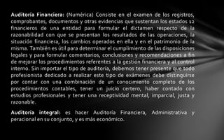 Auditoría Financiera: (Numérica) Consiste en el examen de los registros,
comprobantes, documentos y otras evidencias que sustentan los estados 12
financieros de una entidad para formular el dictamen respecto de la
razonabilidad con que se presentan los resultados de las operaciones, la
situación financiera, los cambios operados en ella y en el patrimonio de la
misma. También es útil para determinar el cumplimiento de las disposiciones
legales y para formular comentarios, conclusiones y recomendaciones a fin
de mejorar los procedimientos referentes a la gestión financiera y al control
interno. Sin importar el tipo de auditoría, debemos tener presente que todo
profesionista dedicado a realizar este tipo de exámenes debe distinguirse
por contar con una combinación de un conocimiento completo de los
procedimientos contables, tener un juicio certero, haber contado con
estudios profesionales y tener una receptividad mental, imparcial, justa y
razonable.
Auditoría integral: es hacer Auditoría Financiera, Administrativa y
peracional en su conjunto, y es más económico.
 