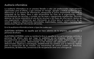 Auditoría informática
La auditoría informática es un proceso llevado a cabo por profesionales especialmente
capacitados para el efecto, y que consiste en recoger, agrupar y evaluar evidencias para
determinar si un sistema de información salvaguarda el activo empresarial, mantiene la
integridad de los datos, lleva a cabo eficazmente los fines de la organización, utiliza
eficientemente los recursos, y cumple con las leyes y regulaciones establecidas. Permiten
detectar de forma sistemática el uso de los recursos y los flujos de información dentro de
una organización y determinar qué información es crítica para el cumplimiento de su
misión y objetivos, identificando necesidades, duplicidades, costes, valor y barreras, que
obstaculizan flujos de información eficientes.
En si la auditoria informática tiene 2 tipos las cuales son:
AUDITORIA INTERNA: es aquella que se hace adentro de la empresa; sin contratar a
personas de afuera.
AUDITORIA EXTERNA: como su nombre lo dice es aquella en la cual la empresa contrata a
personas de afuera para que haga la auditoria en su empresa. Auditar consiste
principalmente en estudiar los mecanismos de control que están implantados en una
empresa u organización, determinando si los mismos son adecuados y cumplen unos
determinados objetivos o estrategias, estableciendo los cambios que se deberían realizar
para la consecución de los mismos. Los mecanismos de control pueden ser directivos,
preventivos, de detección, correctivos o de recuperación ante una contingencia.
 
