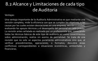 8.2 Alcance y Limitaciones de cada tipo
              de Auditoria
Ventajas:
Una ventaja importante de la Auditoría Administrativa es que mediante una
revisión completa, mide la eficiencia con que se cumplen los objetivos, o las
causas por las cuales existen desviaciones en una empresa, sección o unidad,
evaluando los apoyos técnicos y el desempeño del personal en cada puesto.
La revisión antes señalada es realizada por un profesionista que, conociendo
todas las técnicas básicas de este tipo de auditoría así como conocimientos
sobre administración, realiza sin asomo de parcialidad. Se trata de una
revisión que no solo ve aspectos puramente administrativos sino que, al
verificar procedimientos, operaciones, o formatos; descubre áreas
conflictivas correspondientes a situaciones económicas, ambientales y
financieras.
 