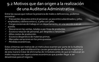 9.2 Motivos que dan origen a la realización
       de una Auditoria Administrativa
Entre las causas que indican la presencia de males o deficiencias, podemos
encontrar:
 · Frecuentes disgustos entre el personal, ya sea entre subordinados y jefes,
 empleados y obreros entre sí, o jefes con jefes.
 · Cargas excesivas de trabajo en un departamento, en una sección o en un
 puesto.
 · Descenso en las ventas, totales o por línea de productos.
 · Excesiva rotación de personal, por despidos o renuncias.
 · Altos costos de producción.
 · Excesivo desperdicio de materias primas.
 · Marcadas variaciones en los presupuestos.
 · Pérdidas económicas.

Estos síntomas son motivo de un meticuloso examen por parte de la Auditoría
Administrativa, que establecerá las causas generadoras de efectos negativos y
de esta manera tratar de eliminarlas de inmediato antes de que se traduzcan en
males mayores con repercusiones económicas que pueden llegar a ser
desastrosas para el negocio.
 