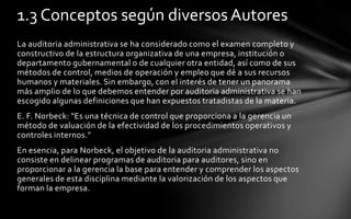 1.3 Conceptos según diversos Autores
La auditoria administrativa se ha considerado como el examen completo y
constructivo de la estructura organizativa de una empresa, institución o
departamento gubernamental o de cualquier otra entidad, así como de sus
métodos de control, medios de operación y empleo que dé a sus recursos
humanos y materiales. Sin embargo, con el interés de tener un panorama
más amplio de lo que debemos entender por auditoria administrativa se han
escogido algunas definiciones que han expuestos tratadistas de la materia.
E. F. Norbeck: "Es una técnica de control que proporciona a la gerencia un
método de valuación de la efectividad de los procedimientos operativos y
controles internos."
En esencia, para Norbeck, el objetivo de la auditoria administrativa no
consiste en delinear programas de auditoria para auditores, sino en
proporcionar a la gerencia la base para entender y comprender los aspectos
generales de esta disciplina mediante la valorización de los aspectos que
forman la empresa.
 