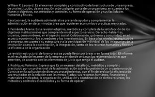 William P. Leonard. Es el examen completo y constructivo de la estructura de una empresa,
de una institución, de una sección o de cualquier parte de un organismo, en cuanto a los
planes y objetivos, sus métodos y controles, su forma de operación y sus facilidades
humanas y físicas.
Para Leonard, la auditoria administrativa pretende ayudar y complementar la
administración en determinadas área que requieren economías y practicas mejoradas.
J. Fernández Arena: Es la revisión objetiva, metódica y completa de la satisfacción de los
objetivos institucionales que comprende en el aspecto servicio: Derecho-habientes,
usuarios, consumidores, en el aspecto social: Colaboración, gobierno y comunidad, en el
aspecto económico: los acreedores y los inversionistas. En base a los niveles jerárquicos de
la empresa, en cuanto a su estructura y a la participación individual de los integrantes de la
institución abarca la coordinación, la integración, tanto de los recursos humanos y físicos y
la eficiencia de la organización
La revisión estructural de la empresa se puede llevar por áreas o en forma total. El informe
es el resultado del examen de la empresa en donde se darán las recomendaciones que
ameriten, de acuerdo con los elementos de juicio que tenga el auditor.
J. Rodríguez Valencia: Expresa que Es un examen detallado, metódico y completo
practicado por un profesional de la administración sobre la gestión de un organismo social.
Consiste en la aplicación de diversos procedimientos, con el fin de evaluar la eficiencia de
sus resultados en la relación con las metas fijadas; sus recursos humanos, financieros y
materiales empleados; la organización, utilización y coordinación de dichos recursos; los
métodos y controles establecidos y su forma de operar".
 