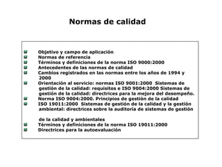 Objetivo y campo de aplicación
Normas de referencia
Términos y definiciones de la norma ISO 9000:2000
Antecedentes de las normas de calidad
Cambios registrados en las normas entre los años de 1994 y
2000
Orientación al servicio: normas ISO 9001:2000 Sistemas de
gestión de la calidad: requisitos e ISO 9004:2000 Sistemas de
gestión de la calidad: directrices para la mejora del desempeño.
Norma ISO 9004:2000. Principios de gestión de la calidad
ISO 19011:2000 Sistemas de gestión de la calidad y la gestión
ambiental: directrices sobre la auditoría de sistemas de gestión
de la calidad y ambientales
Términos y definiciones de la norma ISO 19011:2000
Directrices para la autoevaluación
Normas de calidad
 