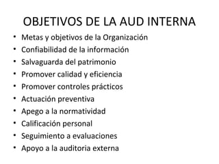 OBJETIVOS DE LA AUD INTERNA
• Metas y objetivos de la Organización
• Confiabilidad de la información
• Salvaguarda del patrimonio
• Promover calidad y eficiencia
• Promover controles prácticos
• Actuación preventiva
• Apego a la normatividad
• Calificación personal
• Seguimiento a evaluaciones
• Apoyo a la auditoria externa
 