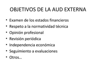 OBJETIVOS DE LA AUD EXTERNA
• Examen de los estados financieros
• Respeto a la normatividad técnica
• Opinión profesional
• Revisión periódica
• Independencia económica
• Seguimiento a evaluaciones
• Otros…
 