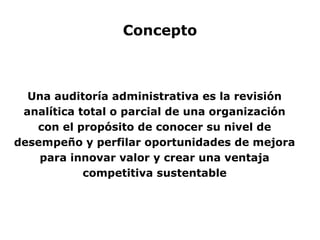 Concepto
Una auditoría administrativa es la revisión
analítica total o parcial de una organización
con el propósito de conocer su nivel de
desempeño y perfilar oportunidades de mejora
para innovar valor y crear una ventaja
competitiva sustentable
 