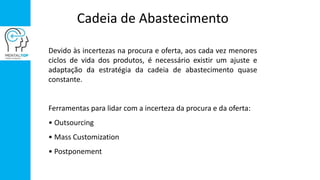 Cadeia de Abastecimento
Devido às incertezas na procura e oferta, aos cada vez menores
ciclos de vida dos produtos, é necessário existir um ajuste e
adaptação da estratégia da cadeia de abastecimento quase
constante.
Ferramentas para lidar com a incerteza da procura e da oferta:
• Outsourcing
• Mass Customization
• Postponement
 